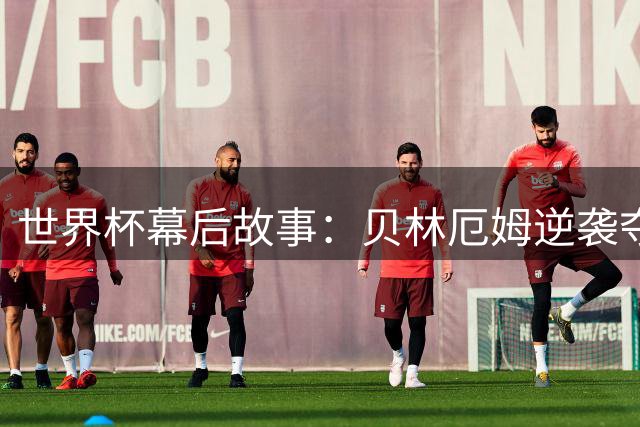 世界杯幕后故事：贝林厄姆逆袭夺魁 墨英大战震撼全球记者