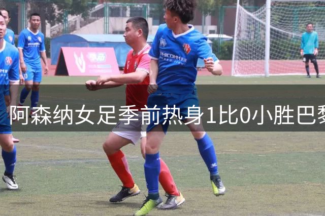 阿森纳女足季前热身1比0小胜巴黎FC，新援首发4人磨合见效